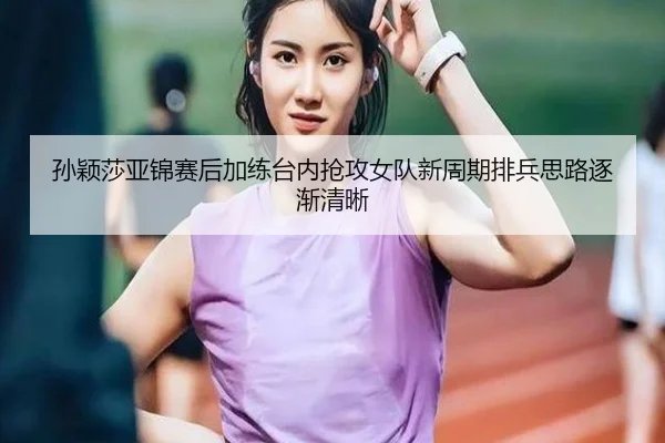 孙颖莎亚锦赛后加练台内抢攻女队新周期排兵思路逐渐清晰
